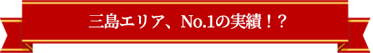 三島エリア、No.1の実績！？